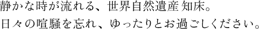 静かな時が流れる、世界自然遺産知床。日々の喧騒を忘れ、ゆったりとお過ごしください。