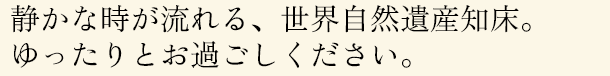 静かな時が流れる、世界自然遺産知床。ゆったりとお過ごしください。